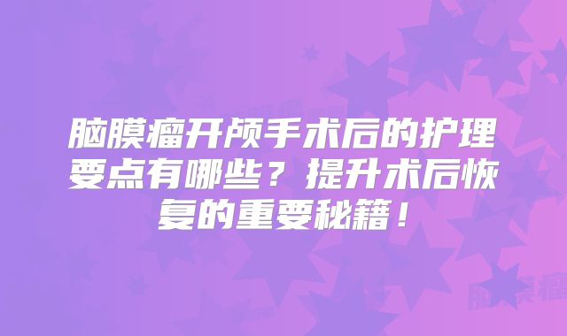 脑膜瘤开颅手术后的护理要点有哪些？提升术后恢复的重要秘籍！