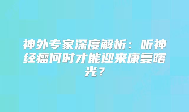 神外专家深度解析：听神经瘤何时才能迎来康复曙光？