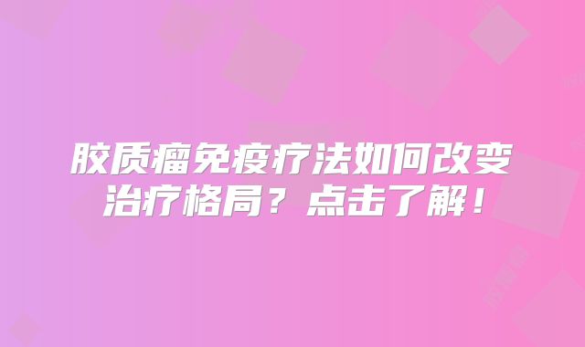 胶质瘤免疫疗法如何改变治疗格局？点击了解！