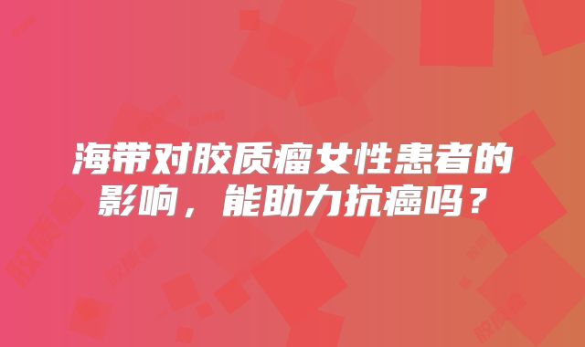 海带对胶质瘤女性患者的影响，能助力抗癌吗？