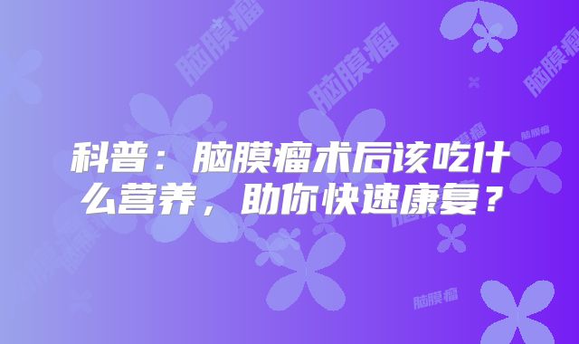 科普：脑膜瘤术后该吃什么营养，助你快速康复？