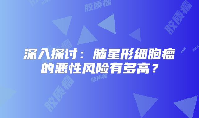 深入探讨：脑星形细胞瘤的恶性风险有多高？