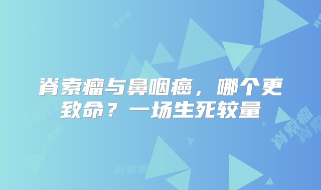 脊索瘤与鼻咽癌，哪个更致命？一场生死较量
