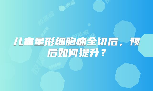 儿童星形细胞瘤全切后，预后如何提升？