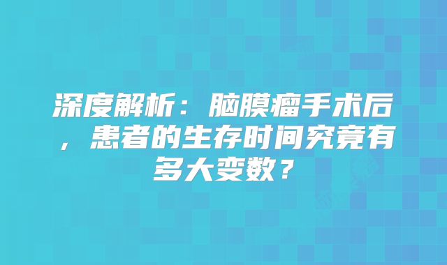 深度解析：脑膜瘤手术后，患者的生存时间究竟有多大变数？