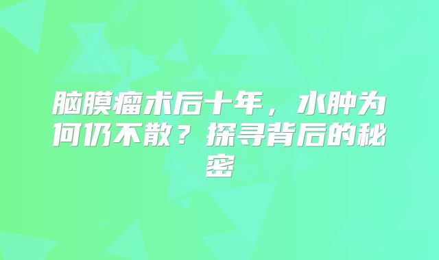 脑膜瘤术后十年，水肿为何仍不散？探寻背后的秘密