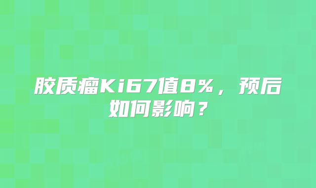 胶质瘤Ki67值8%，预后如何影响？