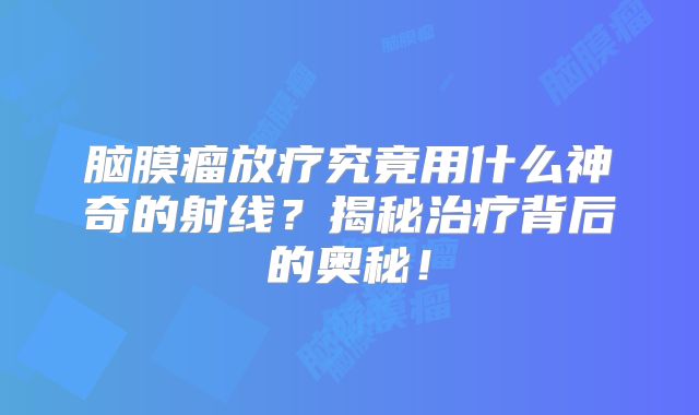 脑膜瘤放疗究竟用什么神奇的射线？揭秘治疗背后的奥秘！