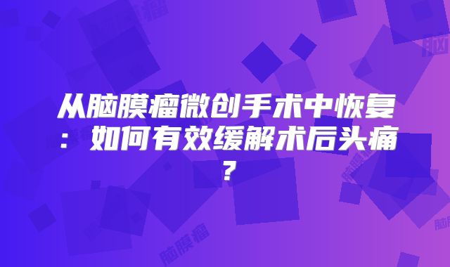 从脑膜瘤微创手术中恢复：如何有效缓解术后头痛？