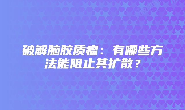 破解脑胶质瘤：有哪些方法能阻止其扩散？
