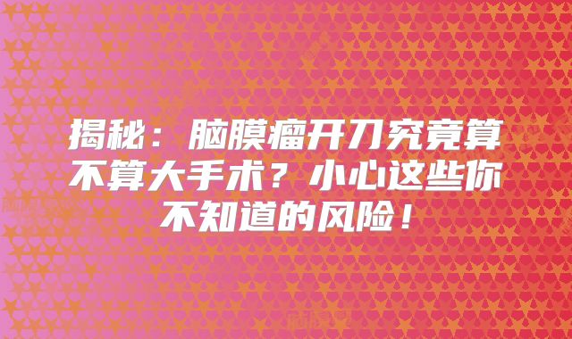 揭秘：脑膜瘤开刀究竟算不算大手术？小心这些你不知道的风险！