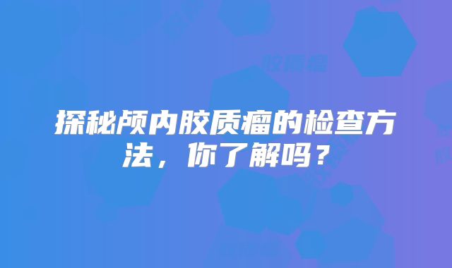 探秘颅内胶质瘤的检查方法，你了解吗？