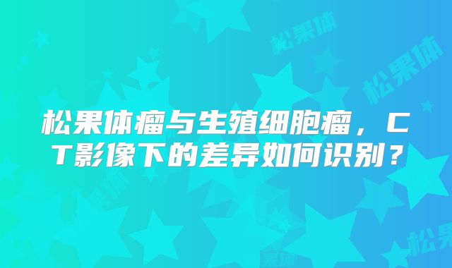 松果体瘤与生殖细胞瘤，CT影像下的差异如何识别？