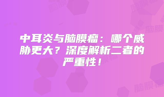 中耳炎与脑膜瘤：哪个威胁更大？深度解析二者的严重性！