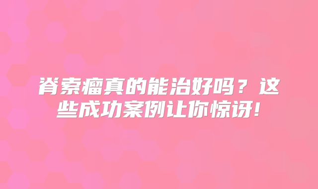 脊索瘤真的能治好吗？这些成功案例让你惊讶!