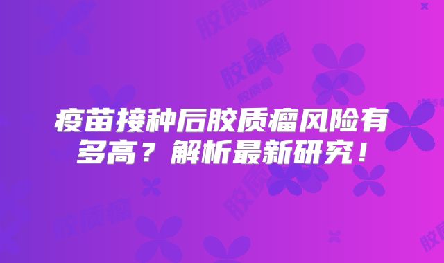 疫苗接种后胶质瘤风险有多高？解析最新研究！