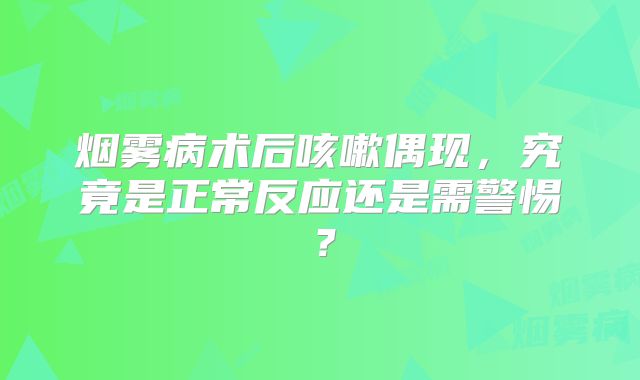 烟雾病术后咳嗽偶现，究竟是正常反应还是需警惕？