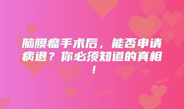 脑膜瘤手术后，能否申请病退？你必须知道的真相！