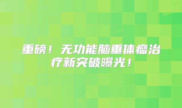 重磅！无功能脑垂体瘤治疗新突破曝光！