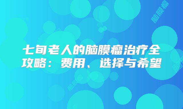 七旬老人的脑膜瘤治疗全攻略：费用、选择与希望