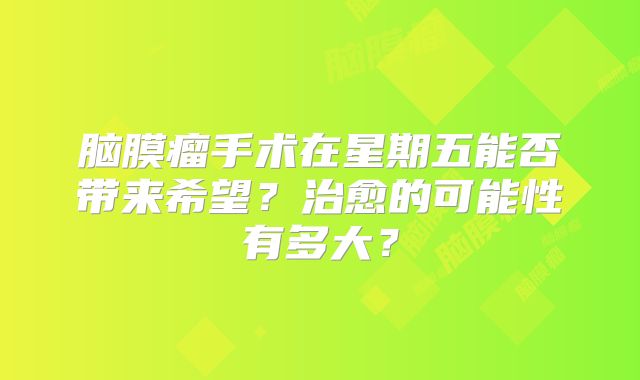 脑膜瘤手术在星期五能否带来希望？治愈的可能性有多大？