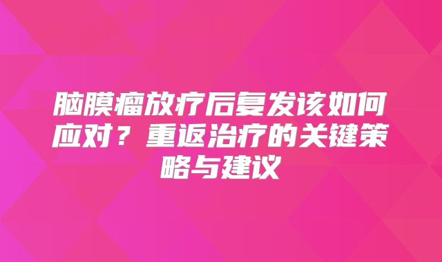 脑膜瘤放疗后复发该如何应对？重返治疗的关键策略与建议