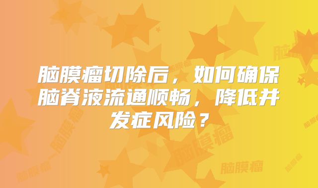 脑膜瘤切除后，如何确保脑脊液流通顺畅，降低并发症风险？