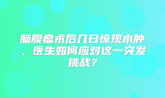 脑膜瘤术后几日惊现水肿，医生如何应对这一突发挑战？