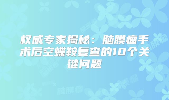 权威专家揭秘：脑膜瘤手术后空蝶鞍复查的10个关键问题