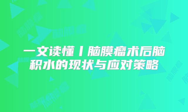 一文读懂丨脑膜瘤术后脑积水的现状与应对策略