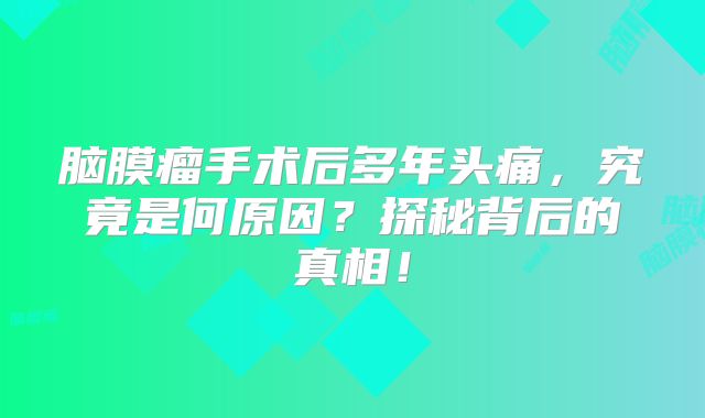 脑膜瘤手术后多年头痛，究竟是何原因？探秘背后的真相！