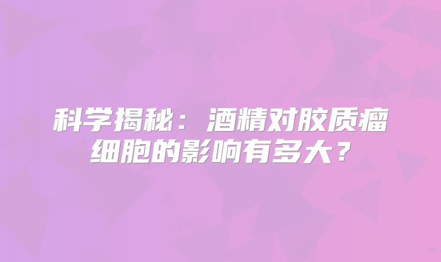 科学揭秘：酒精对胶质瘤细胞的影响有多大？