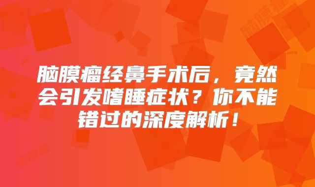 脑膜瘤经鼻手术后，竟然会引发嗜睡症状？你不能错过的深度解析！
