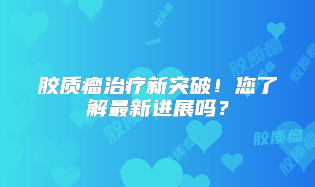 胶质瘤治疗新突破！您了解最新进展吗？