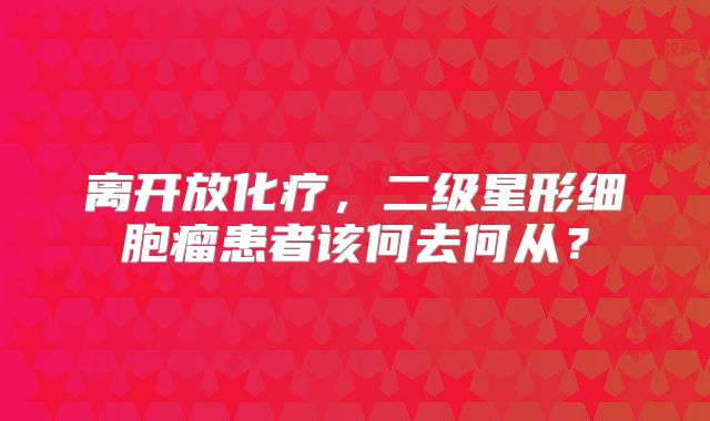 离开放化疗，二级星形细胞瘤患者该何去何从？