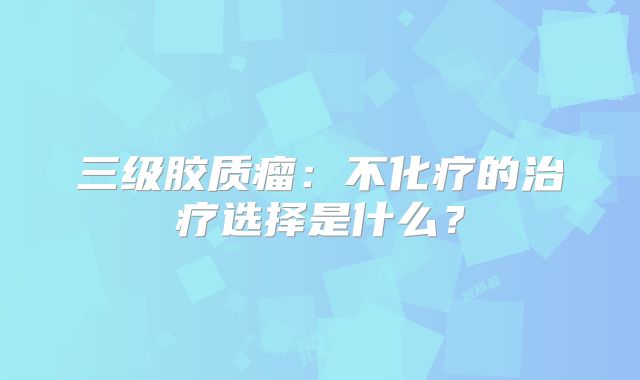 三级胶质瘤：不化疗的治疗选择是什么？