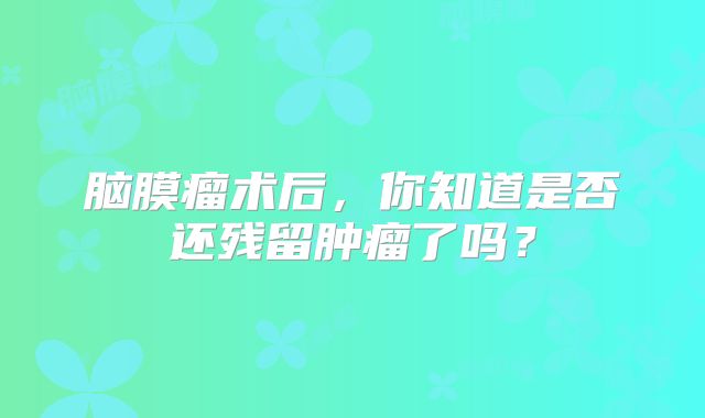脑膜瘤术后，你知道是否还残留肿瘤了吗？