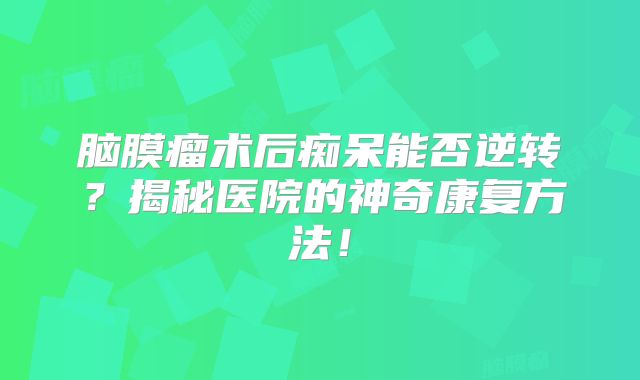 脑膜瘤术后痴呆能否逆转？揭秘医院的神奇康复方法！