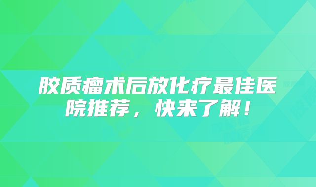 胶质瘤术后放化疗最佳医院推荐，快来了解！