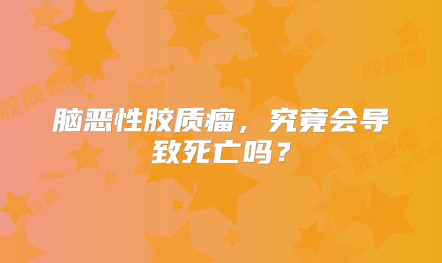 脑恶性胶质瘤，究竟会导致死亡吗？