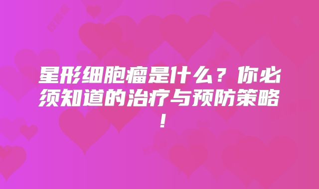 星形细胞瘤是什么？你必须知道的治疗与预防策略！