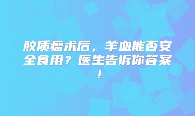 胶质瘤术后，羊血能否安全食用？医生告诉你答案！