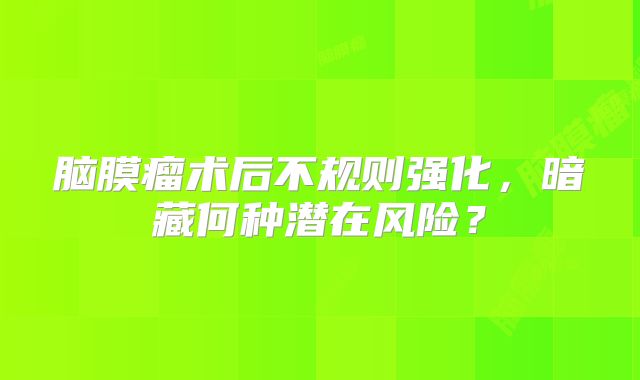 脑膜瘤术后不规则强化，暗藏何种潜在风险？
