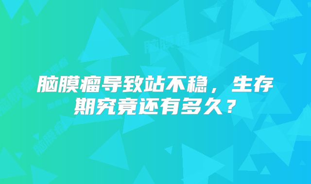 脑膜瘤导致站不稳，生存期究竟还有多久？