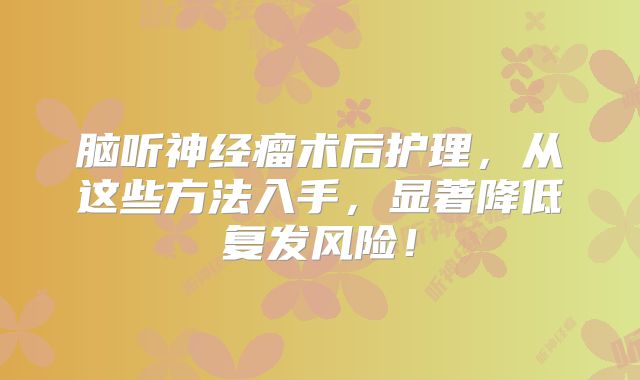 脑听神经瘤术后护理，从这些方法入手，显著降低复发风险！