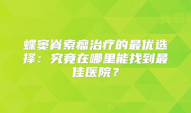 蝶窦脊索瘤治疗的最优选择：究竟在哪里能找到最佳医院？