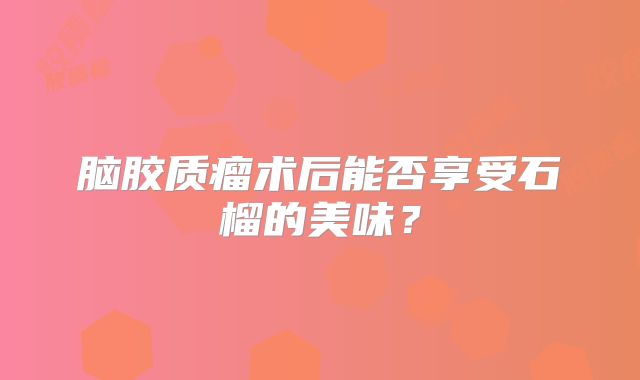 脑胶质瘤术后能否享受石榴的美味？
