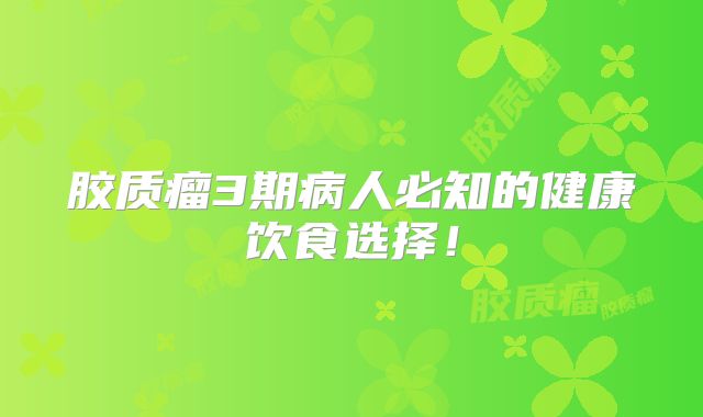胶质瘤3期病人必知的健康饮食选择！