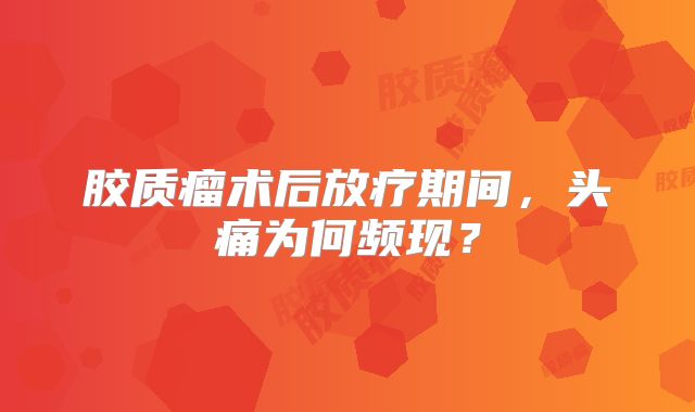 胶质瘤术后放疗期间，头痛为何频现？