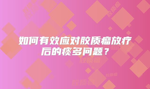 如何有效应对胶质瘤放疗后的痰多问题？